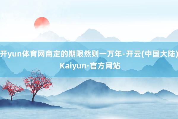 开yun体育网商定的期限然则一万年-开云(中国大陆) Kaiyun·官方网站