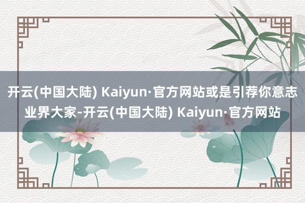 开云(中国大陆) Kaiyun·官方网站或是引荐你意志业界大家-开云(中国大陆) Kaiyun·官方网站