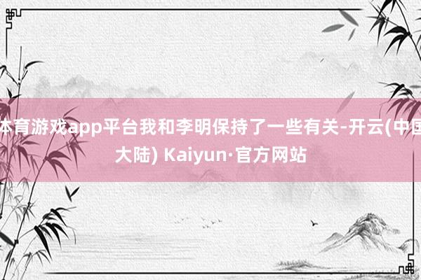 体育游戏app平台我和李明保持了一些有关-开云(中国大陆) Kaiyun·官方网站