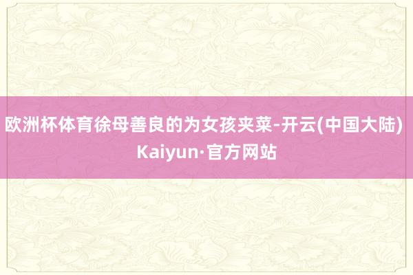 欧洲杯体育徐母善良的为女孩夹菜-开云(中国大陆) Kaiyun·官方网站