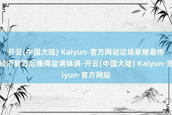 开云(中国大陆) Kaiyun·官方网站这场豪赌最终让他在经济复苏后赚得盆满钵满-开云(中国大陆) Kaiyun·官方网站