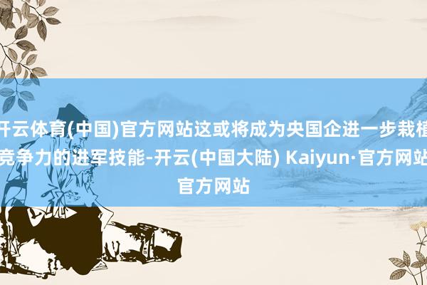 开云体育(中国)官方网站这或将成为央国企进一步栽植竞争力的进军技能-开云(中国大陆) Kaiyun·官方网站