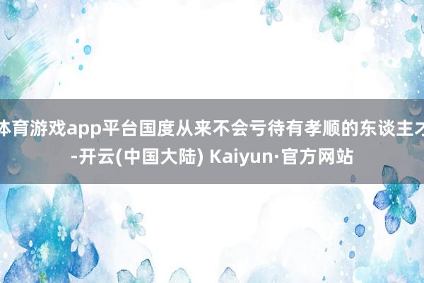 体育游戏app平台国度从来不会亏待有孝顺的东谈主才-开云(中国大陆) Kaiyun·官方网站