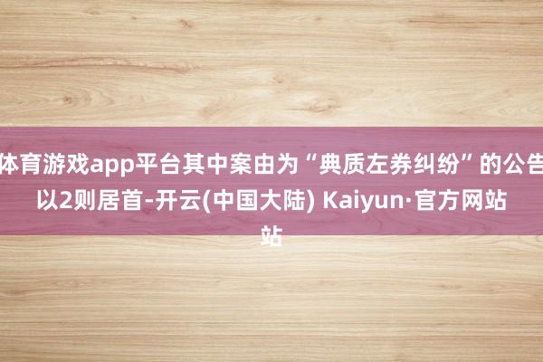 体育游戏app平台其中案由为“典质左券纠纷”的公告以2则居首-开云(中国大陆) Kaiyun·官方网站