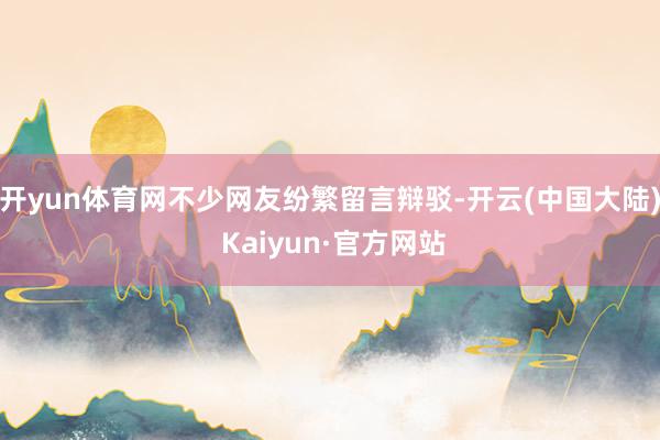 开yun体育网不少网友纷繁留言辩驳-开云(中国大陆) Kaiyun·官方网站