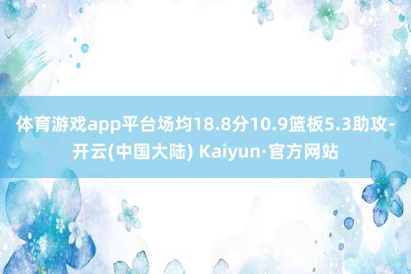 体育游戏app平台场均18.8分10.9篮板5.3助攻-开云(中国大陆) Kaiyun·官方网站