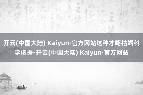 开云(中国大陆) Kaiyun·官方网站这种才略枯竭科学依据-开云(中国大陆) Kaiyun·官方网站