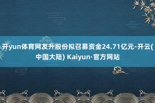 开yun体育网友升股份拟召募资金24.71亿元-开云(中国大陆) Kaiyun·官方网站