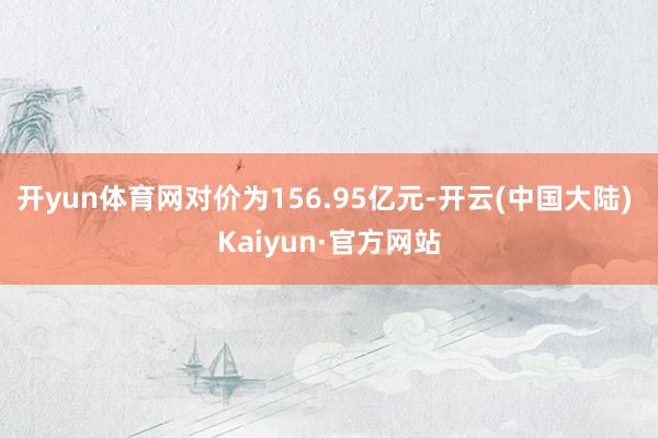 开yun体育网对价为156.95亿元-开云(中国大陆) Kaiyun·官方网站