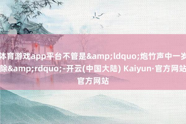 体育游戏app平台不管是&ldquo;炮竹声中一岁除&rdquo;-开云(中国大陆) Kaiyun·官方网站