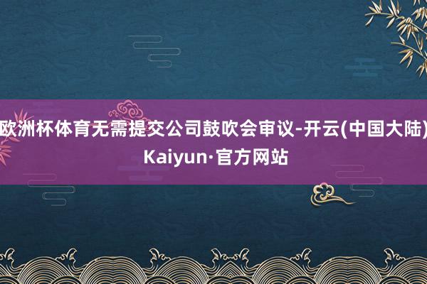 欧洲杯体育无需提交公司鼓吹会审议-开云(中国大陆) Kaiyun·官方网站