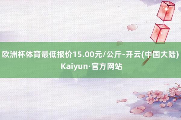 欧洲杯体育最低报价15.00元/公斤-开云(中国大陆) Kaiyun·官方网站