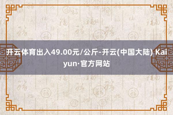 开云体育出入49.00元/公斤-开云(中国大陆) Kaiyun·官方网站