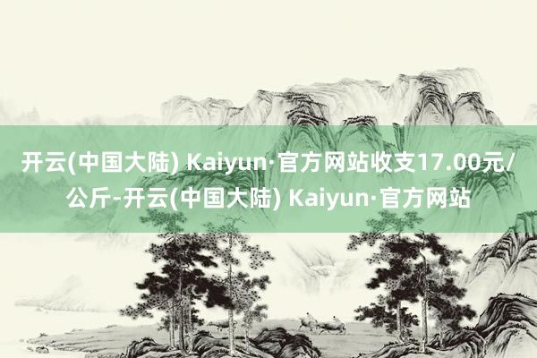 开云(中国大陆) Kaiyun·官方网站收支17.00元/公斤-开云(中国大陆) Kaiyun·官方网站