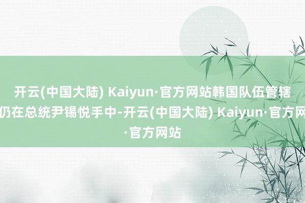 开云(中国大陆) Kaiyun·官方网站韩国队伍管辖权仍在总统尹锡悦手中-开云(中国大陆) Kaiyun·官方网站