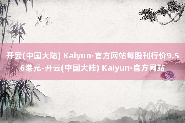 开云(中国大陆) Kaiyun·官方网站每股刊行价9.56港元-开云(中国大陆) Kaiyun·官方网站