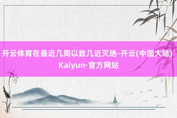 开云体育在最近几周以致几近灭绝-开云(中国大陆) Kaiyun·官方网站