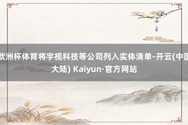 欧洲杯体育将宇视科技等公司列入实体清单-开云(中国大陆) Kaiyun·官方网站