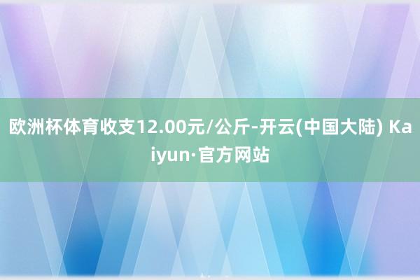 欧洲杯体育收支12.00元/公斤-开云(中国大陆) Kaiyun·官方网站