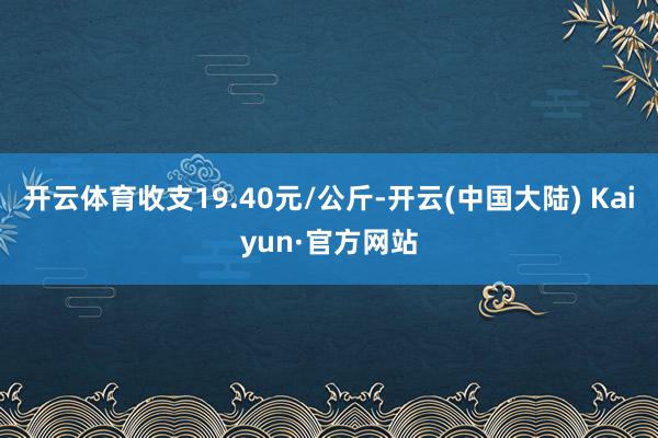 开云体育收支19.40元/公斤-开云(中国大陆) Kaiyun·官方网站