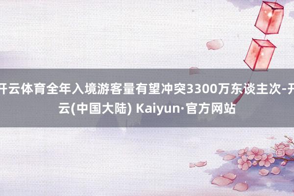 开云体育全年入境游客量有望冲突3300万东谈主次-开云(中国大陆) Kaiyun·官方网站