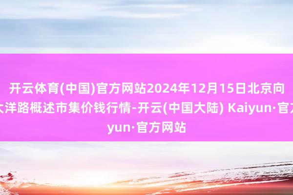 开云体育(中国)官方网站2024年12月15日北京向阳区大洋路概述市集价钱行情-开云(中国大陆) Kaiyun·官方网站