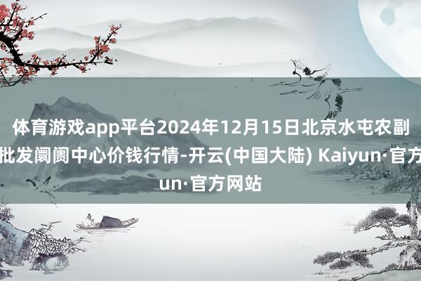 体育游戏app平台2024年12月15日北京水屯农副产物批发阛阓中心价钱行情-开云(中国大陆) Kaiyun·官方网站