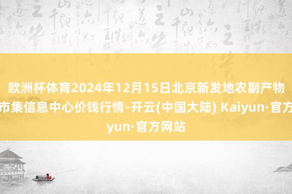 欧洲杯体育2024年12月15日北京新发地农副产物批发市集信息中心价钱行情-开云(中国大陆) Kaiyun·官方网站