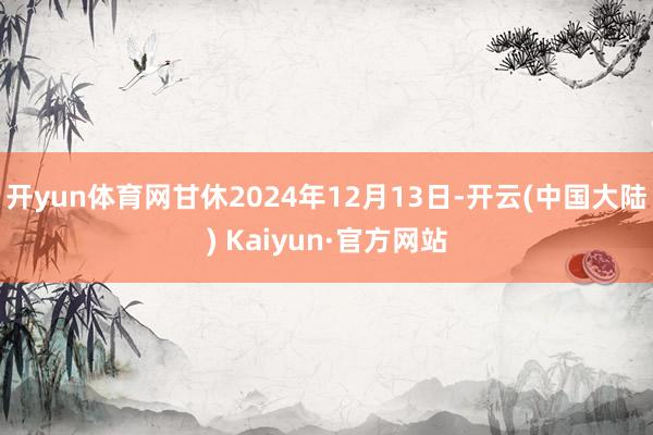 开yun体育网甘休2024年12月13日-开云(中国大陆) Kaiyun·官方网站