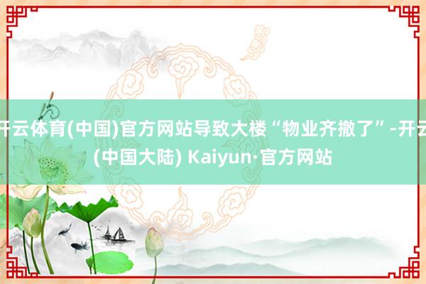 开云体育(中国)官方网站导致大楼“物业齐撤了”-开云(中国大陆) Kaiyun·官方网站