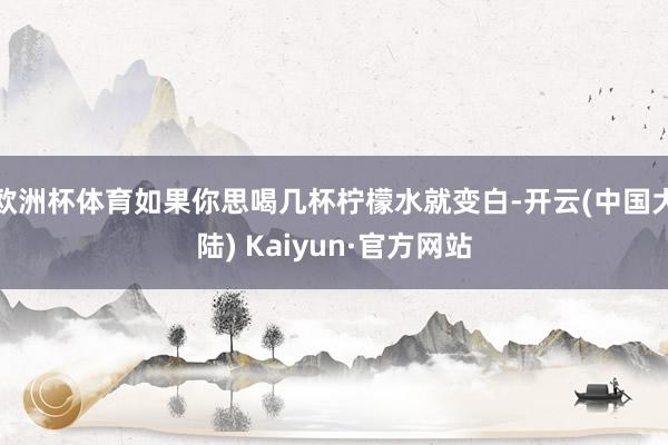 欧洲杯体育如果你思喝几杯柠檬水就变白-开云(中国大陆) Kaiyun·官方网站