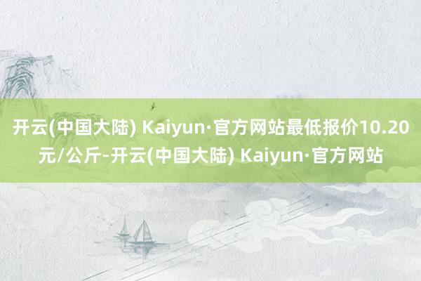 开云(中国大陆) Kaiyun·官方网站最低报价10.20元/公斤-开云(中国大陆) Kaiyun·官方网站