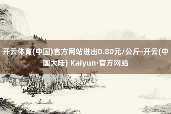 开云体育(中国)官方网站进出0.80元/公斤-开云(中国大陆) Kaiyun·官方网站