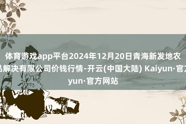 体育游戏app平台2024年12月20日青海新发地农副居品解决有限公司价钱行情-开云(中国大陆) Kaiyun·官方网站