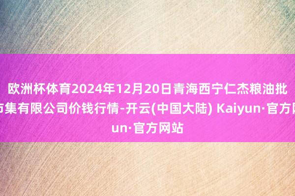 欧洲杯体育2024年12月20日青海西宁仁杰粮油批发市集有限公司价钱行情-开云(中国大陆) Kaiyun·官方网站