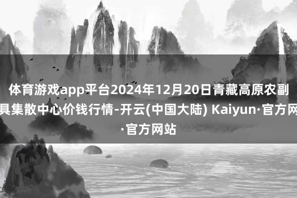 体育游戏app平台2024年12月20日青藏高原农副家具集散中心价钱行情-开云(中国大陆) Kaiyun·官方网站