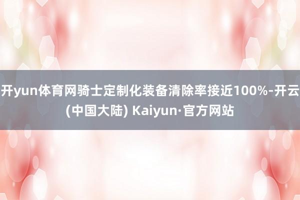 开yun体育网骑士定制化装备清除率接近100%-开云(中国大陆) Kaiyun·官方网站