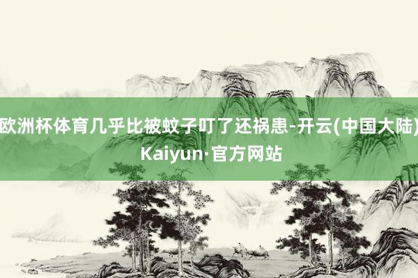 欧洲杯体育几乎比被蚊子叮了还祸患-开云(中国大陆) Kaiyun·官方网站