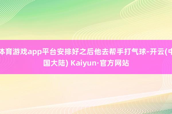 体育游戏app平台安排好之后他去帮手打气球-开云(中国大陆) Kaiyun·官方网站