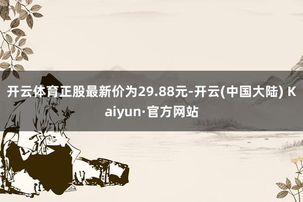 开云体育正股最新价为29.88元-开云(中国大陆) Kaiyun·官方网站