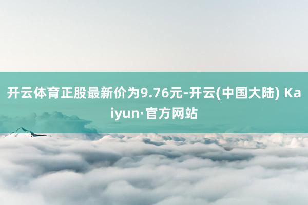 开云体育正股最新价为9.76元-开云(中国大陆) Kaiyun·官方网站