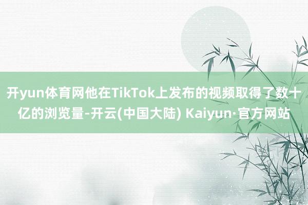 开yun体育网他在TikTok上发布的视频取得了数十亿的浏览量-开云(中国大陆) Kaiyun·官方网站