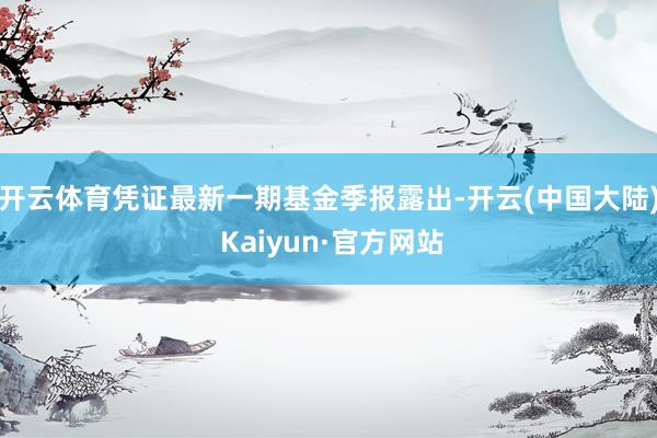 开云体育凭证最新一期基金季报露出-开云(中国大陆) Kaiyun·官方网站