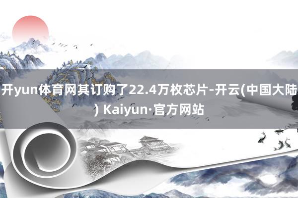 开yun体育网其订购了22.4万枚芯片-开云(中国大陆) Kaiyun·官方网站