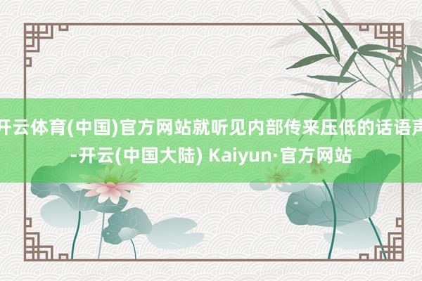 开云体育(中国)官方网站就听见内部传来压低的话语声-开云(中国大陆) Kaiyun·官方网站