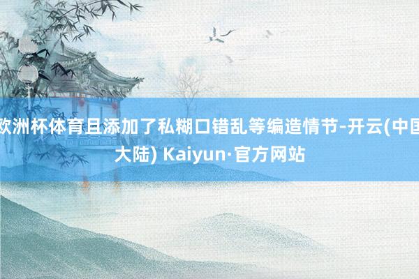 欧洲杯体育且添加了私糊口错乱等编造情节-开云(中国大陆) Kaiyun·官方网站