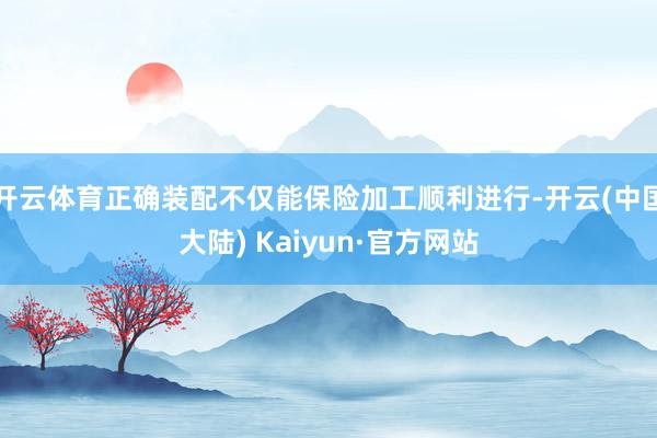 开云体育正确装配不仅能保险加工顺利进行-开云(中国大陆) Kaiyun·官方网站