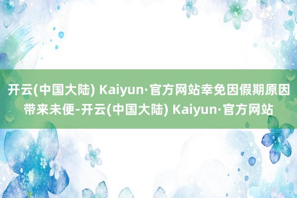 开云(中国大陆) Kaiyun·官方网站幸免因假期原因带来未便-开云(中国大陆) Kaiyun·官方网站