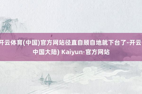 开云体育(中国)官方网站径直自顾自地就下台了-开云(中国大陆) Kaiyun·官方网站