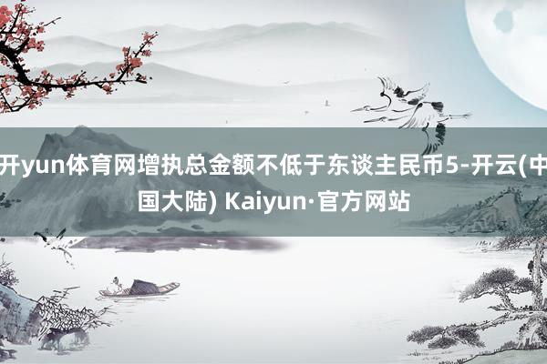 开yun体育网增执总金额不低于东谈主民币5-开云(中国大陆) Kaiyun·官方网站